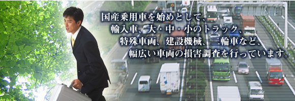 国産乗用車を始めとして、輸入車、大・中・小のトラック、特殊車両、建設機械、二輪車など、幅広い車両の損害調査を行なっています。